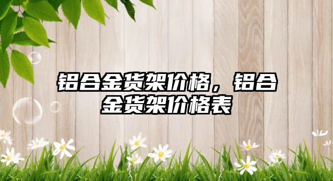 鋁合金貨架價(jià)格，鋁合金貨架價(jià)格表