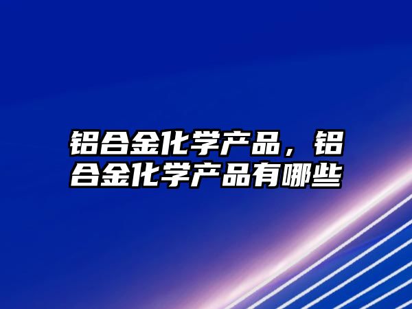 鋁合金化學(xué)產(chǎn)品，鋁合金化學(xué)產(chǎn)品有哪些